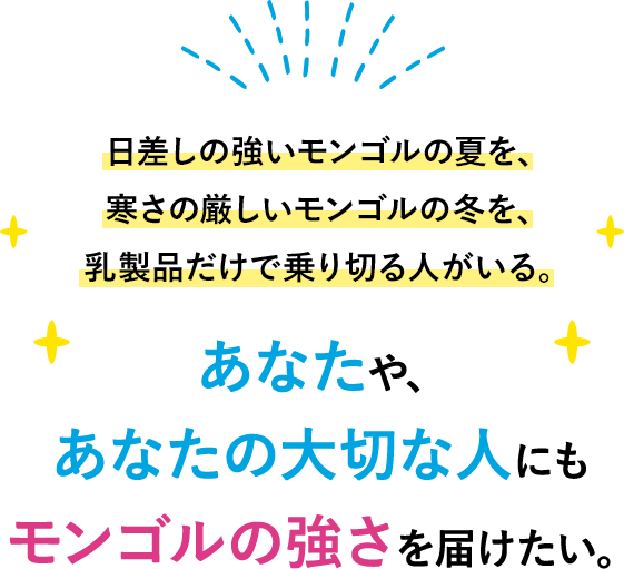 日差しの強いモンゴルの夏を、寒さの厳しいモンゴルの冬を、乳製品だけで乗り切る人がいる。あなたや、あなたの大切な人にもモンゴルの強さを届けたい。